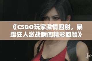 《CSGO玩家激情四射，暴躁狂人激战瞬间精彩回顾》