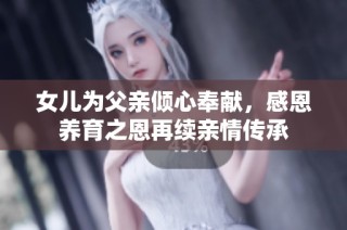 女儿为父亲倾心奉献，感恩养育之恩再续亲情传承