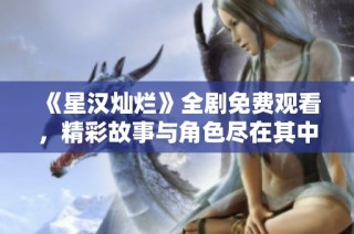 《星汉灿烂》全剧免费观看，精彩故事与角色尽在其中