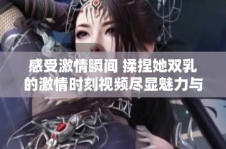 感受激情瞬间 揉捏她双乳的激情时刻视频尽显魅力与诱惑