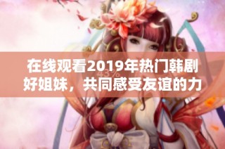 在线观看2019年热门韩剧好姐妹，共同感受友谊的力量