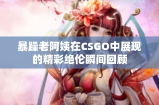 暴躁老阿姨在CSGO中展现的精彩绝伦瞬间回顾