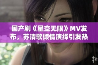 国产剧《星空无限》MV发布，苏清歌倾情演绎引发热议