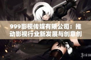 999影视传媒有限公司：推动影视行业新发展与创意创新之路