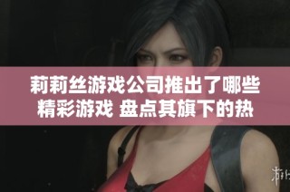 莉莉丝游戏公司推出了哪些精彩游戏 盘点其旗下的热门作品与创新之作