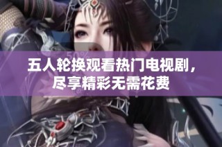 五人轮换观看热门电视剧，尽享精彩无需花费