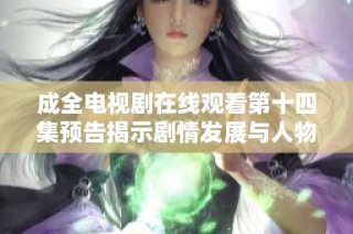 成全电视剧在线观看第十四集预告揭示剧情发展与人物关系新动向