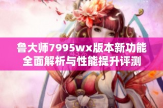 鲁大师7995wx版本新功能全面解析与性能提升评测