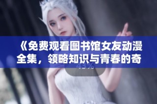 《免费观看图书馆女友动漫全集，领略知识与青春的奇妙交汇》