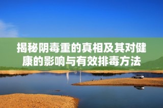 揭秘阴毒重的真相及其对健康的影响与有效排毒方法