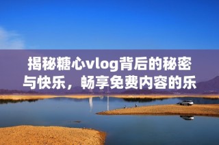 揭秘糖心vlog背后的秘密与快乐，畅享免费内容的乐趣