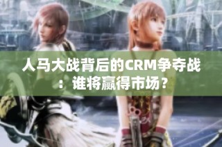 人马大战背后的CRM争夺战：谁将赢得市场？