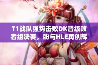 T1战队强势击败DK晋级败者组决赛，盼与HLE再创辉煌