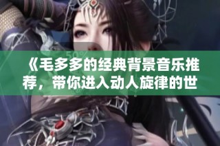 《毛多多的经典背景音乐推荐，带你进入动人旋律的世界》