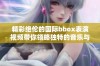 精彩绝伦的国际bbox表演视频带你领略独特的音乐与节奏魅力