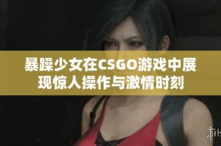 暴躁少女在CSGO游戏中展现惊人操作与激情时刻