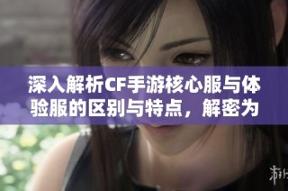 深入解析CF手游核心服与体验服的区别与特点，解密为何玩家青睐核心服