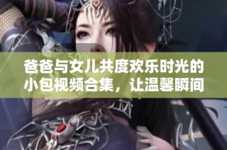 爸爸与女儿共度欢乐时光的小包视频合集，让温馨瞬间永驻心间