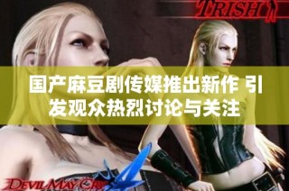 国产麻豆剧传媒推出新作 引发观众热烈讨论与关注