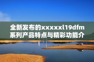 全新发布的xxxxxl19dfm系列产品特点与精彩功能介绍