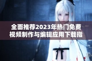 全面推荐2023年热门免费视频制作与编辑应用下载指南