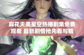 麻花天美星空热播剧集免费观看 最新剧情抢先看与精彩解析