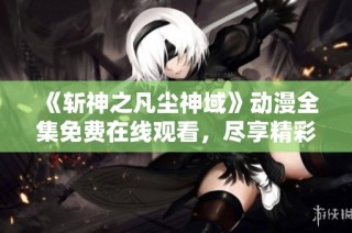 《斩神之凡尘神域》动漫全集免费在线观看，尽享精彩剧情与冒险体验