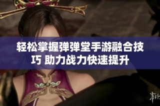 轻松掌握弹弹堂手游融合技巧 助力战力快速提升