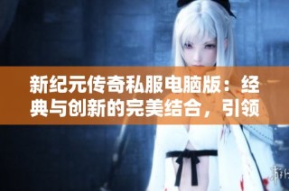 新纪元传奇私服电脑版：经典与创新的完美结合，引领玩家探索传奇世界魅力