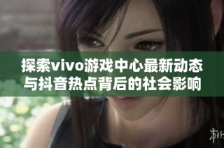 探索vivo游戏中心最新动态与抖音热点背后的社会影响分析