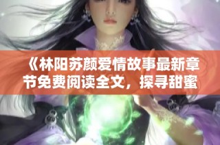 《林阳苏颜爱情故事最新章节免费阅读全文，探寻甜蜜与曲折》