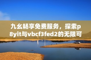 九幺畅享免费服务，探索p8yit与vbcf3fed2的无限可能！