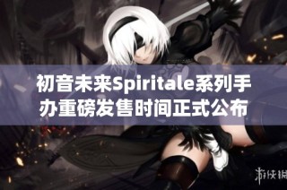 初音未来Spiritale系列手办重磅发售时间正式公布