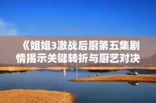 《姐姐3激战后厨第五集剧情揭示关键转折与厨艺对决》