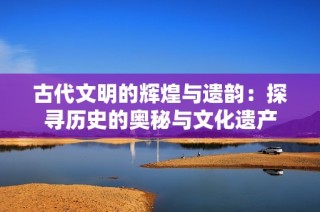 古代文明的辉煌与遗韵：探寻历史的奥秘与文化遗产