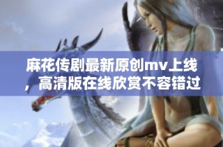 麻花传剧最新原创mv上线，高清版在线欣赏不容错过