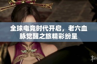 全球电竞时代开启，老六血脉觉醒之旅精彩纷呈