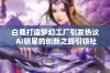 白鹿打造梦幻工厂引发热议 AI明星的创新之路引领社会媒体新潮流