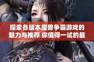 探索各版本魔兽争霸游戏的魅力与推荐 你值得一试的最佳选择