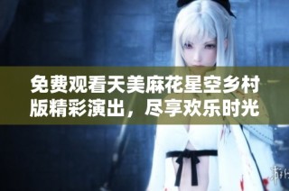 免费观看天美麻花星空乡村版精彩演出，尽享欢乐时光