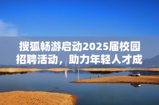 搜狐畅游启动2025届校园招聘活动，助力年轻人才成长