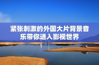 紧张刺激的外国大片背景音乐带你进入影视世界