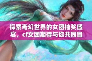 探索奇幻世界的女团抽奖盛宴，cf女团期待与你共同冒险