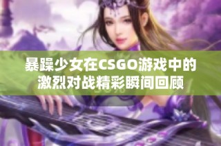 暴躁少女在CSGO游戏中的激烈对战精彩瞬间回顾