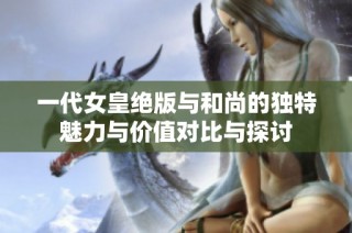 一代女皇绝版与和尚的独特魅力与价值对比与探讨