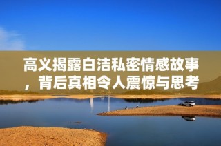 高义揭露白洁私密情感故事，背后真相令人震惊与思考