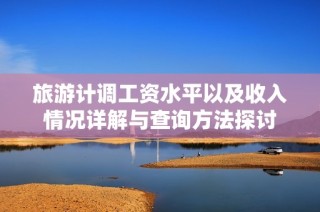 旅游计调工资水平以及收入情况详解与查询方法探讨