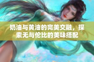 奶油与黄油的完美交融，探索无与伦比的美味搭配