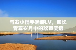 与发小携手畅游LV，回忆青春岁月中的欢声笑语