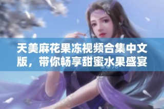 天美麻花果冻视频合集中文版，带你畅享甜蜜水果盛宴